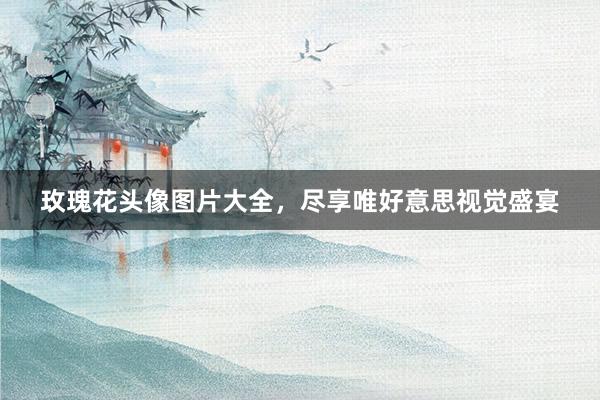 玫瑰花头像图片大全，尽享唯好意思视觉盛宴